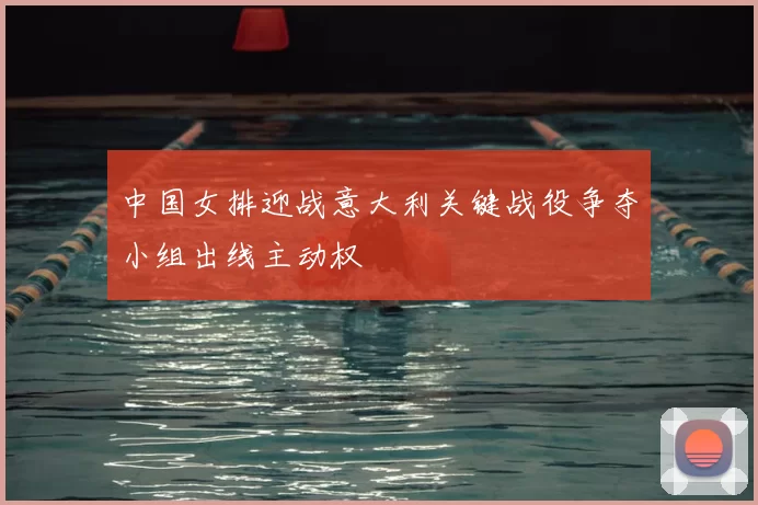 中国女排迎战意大利关键战役争夺小组出线主动权