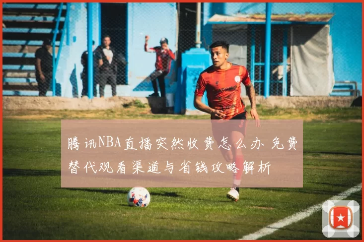 腾讯NBA直播突然收费怎么办 免费替代观看渠道与省钱攻略解析