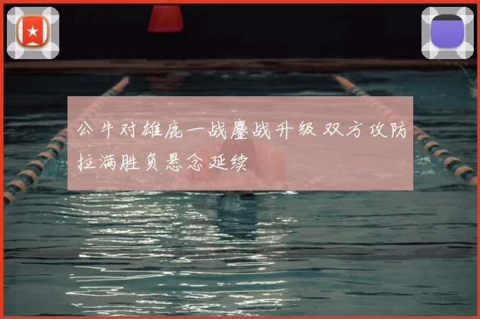 公牛对雄鹿一战鏖战升级 双方攻防拉满胜负悬念延续