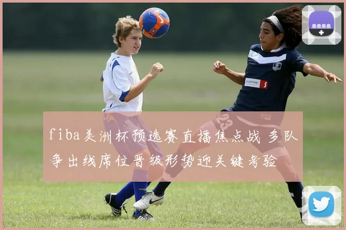 fiba美洲杯预选赛直播焦点战 多队争出线席位晋级形势迎关键考验