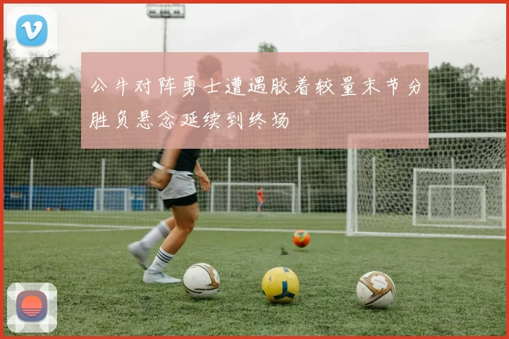 公牛对阵勇士遭遇胶着较量末节分胜负悬念延续到终场