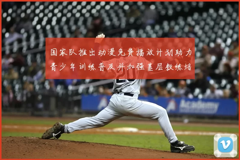 国家队推出动漫免费播放计划助力青少年训练普及并加强基层教练培养与支持