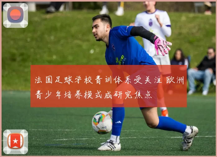 法国足球学校青训体系受关注 欧洲青少年培养模式成研究焦点