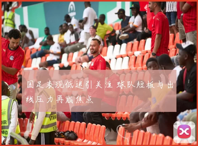 国足表现低迷引关注 球队短板与出线压力再成焦点