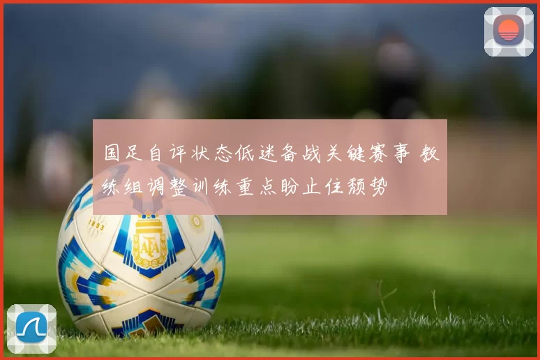 国足自评状态低迷备战关键赛事 教练组调整训练重点盼止住颓势