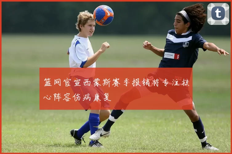 篮网官宣西蒙斯赛季报销将专注核心阵容伤病康复