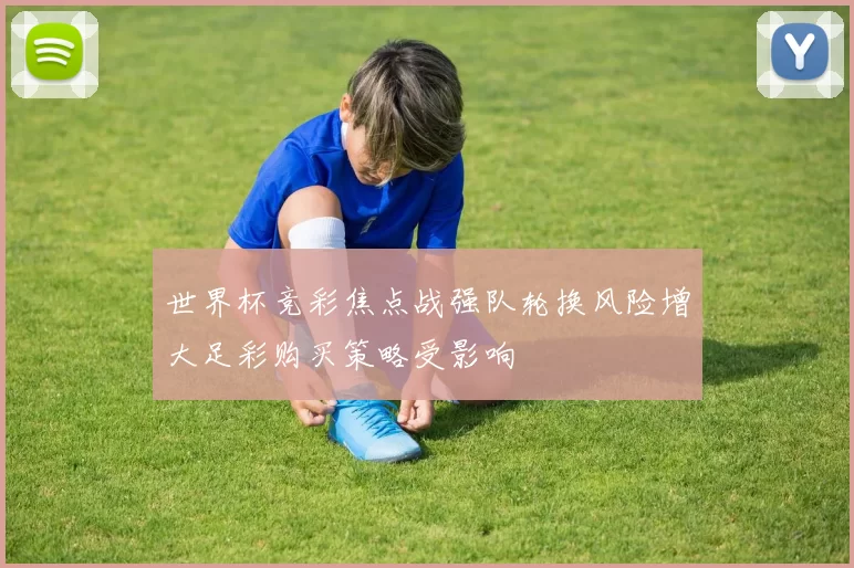 世界杯竞彩焦点战强队轮换风险增大足彩购买策略受影响