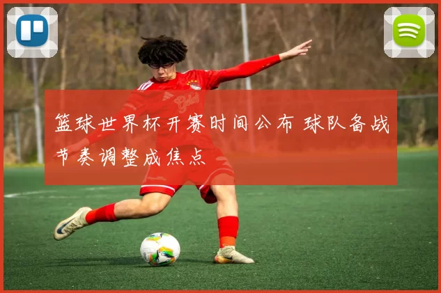 篮球世界杯开赛时间公布 球队备战节奏调整成焦点