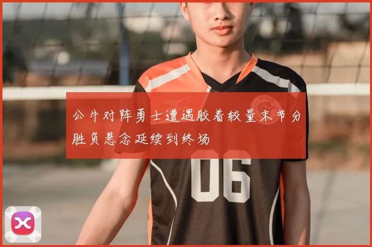 公牛对阵勇士遭遇胶着较量末节分胜负悬念延续到终场