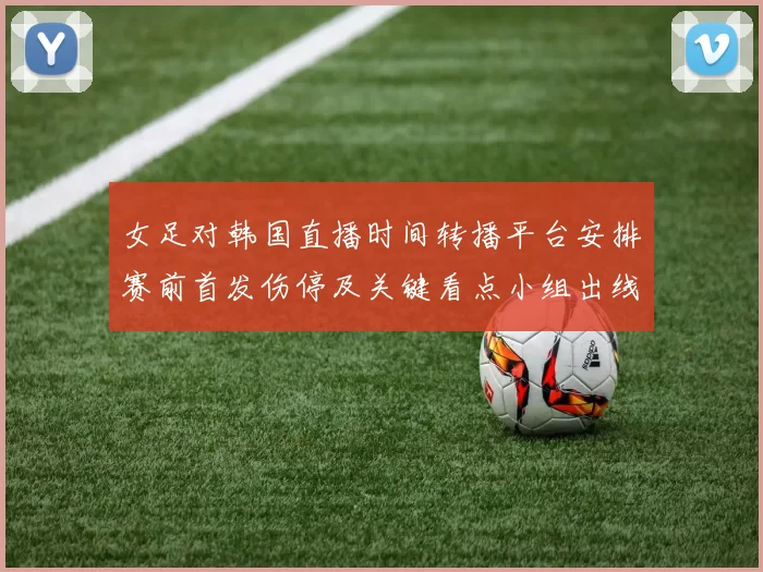 女足对韩国直播时间转播平台安排赛前首发伤停及关键看点小组出线影响