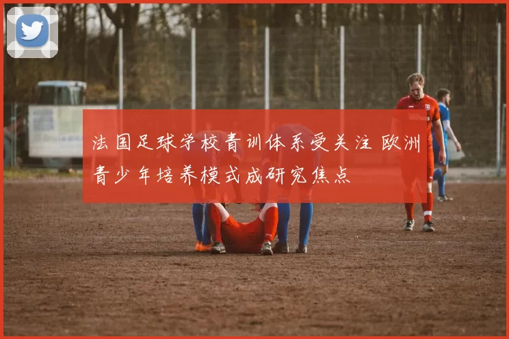法国足球学校青训体系受关注 欧洲青少年培养模式成研究焦点