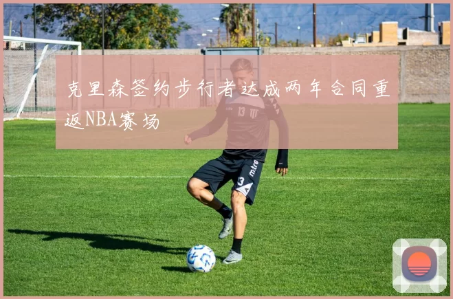 克里森签约步行者达成两年合同重返NBA赛场