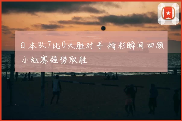 日本队7比0大胜对手 精彩瞬间回顾 小组赛强势取胜