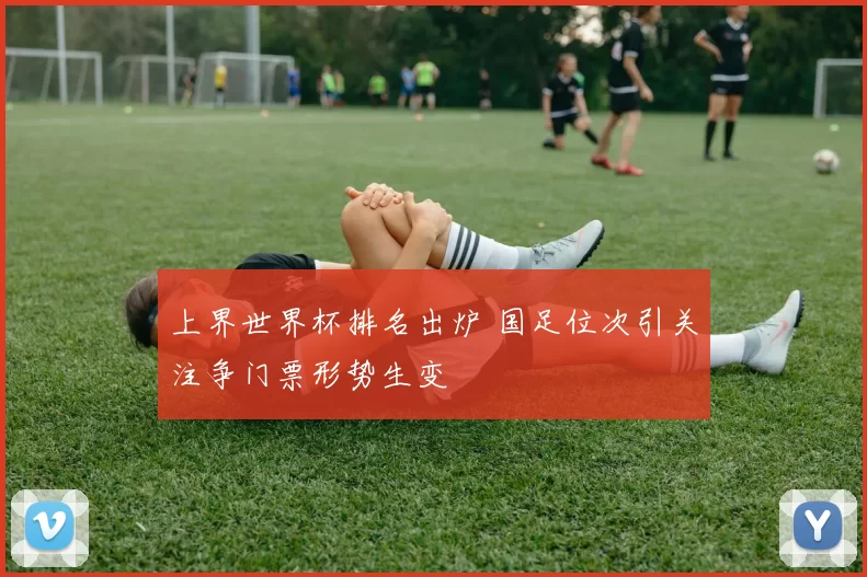 上界世界杯排名出炉 国足位次引关注争门票形势生变