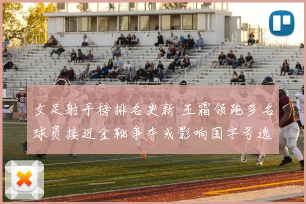 女足射手榜排名更新 王霜领跑多名球员接近金靴争夺或影响国字号选拔