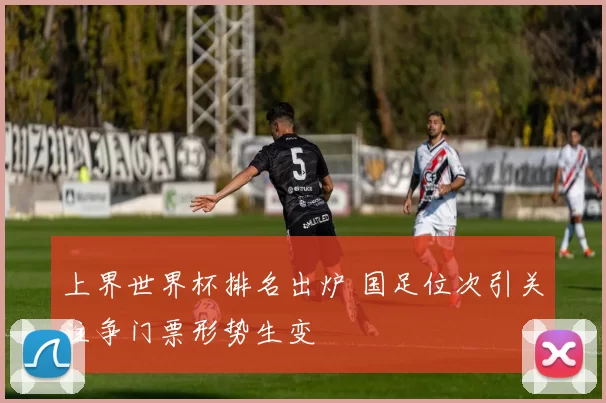 上界世界杯排名出炉 国足位次引关注争门票形势生变