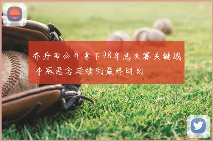 乔丹率公牛拿下98年总决赛关键战 夺冠悬念延续到最终时刻