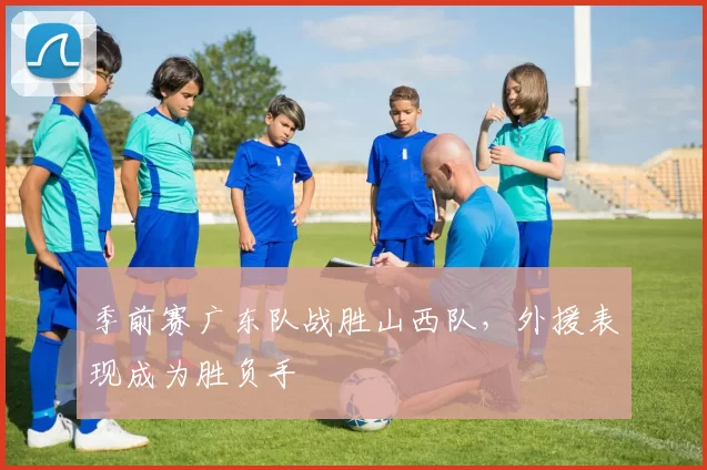 季前赛广东队战胜山西队，外援表现成为胜负手