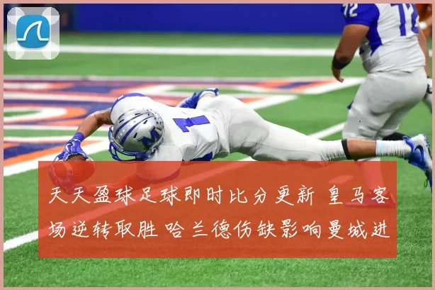 天天盈球足球即时比分更新 皇马客场逆转取胜 哈兰德伤缺影响曼城进攻效率