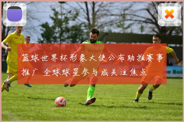 篮球世界杯形象大使公布助推赛事推广 全球球星参与成关注焦点