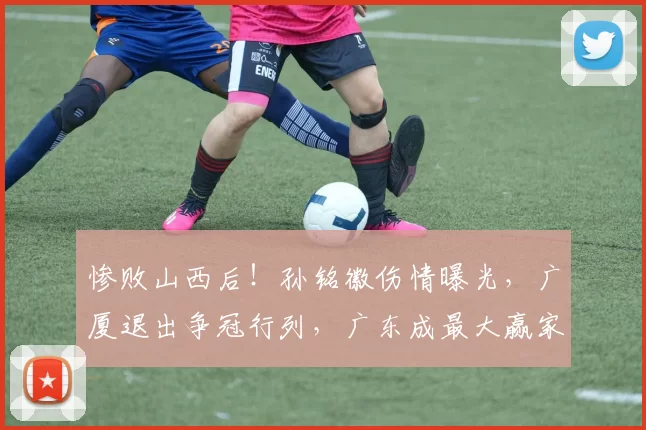 惨败山西后！孙铭徽伤情曝光，广厦退出争冠行列，广东成最大赢家_比赛_北京_上海