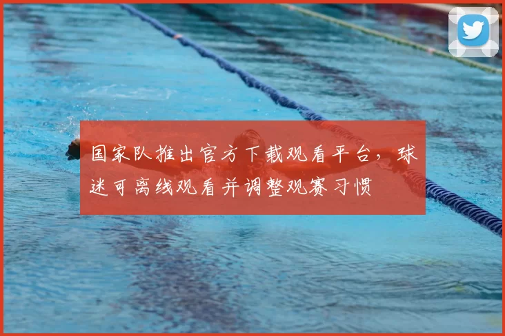 国家队推出官方下载观看平台，球迷可离线观看并调整观赛习惯