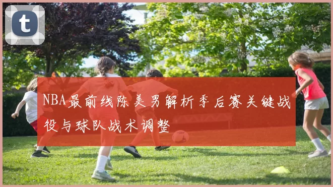 NBA最前线陈美男解析季后赛关键战役与球队战术调整