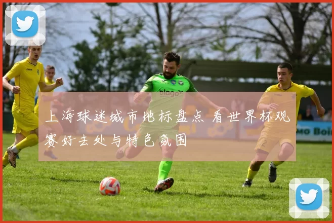 上海球迷城市地标盘点 看世界杯观赛好去处与特色氛围