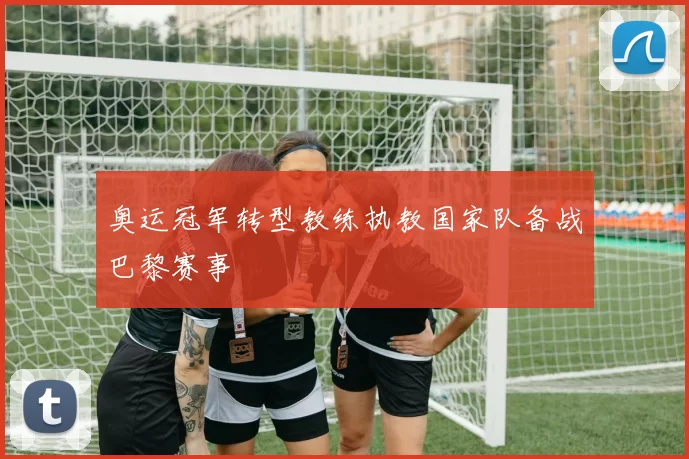 奥运冠军转型教练执教国家队备战巴黎赛事