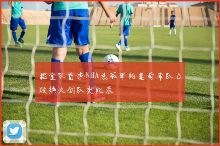 掘金队首夺NBA总冠军约基奇率队击败热火创队史纪录