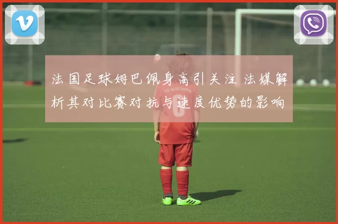 法国足球姆巴佩身高引关注 法媒解析其对比赛对抗与速度优势的影响