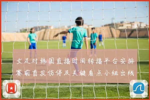 女足对韩国直播时间转播平台安排赛前首发伤停及关键看点小组出线影响