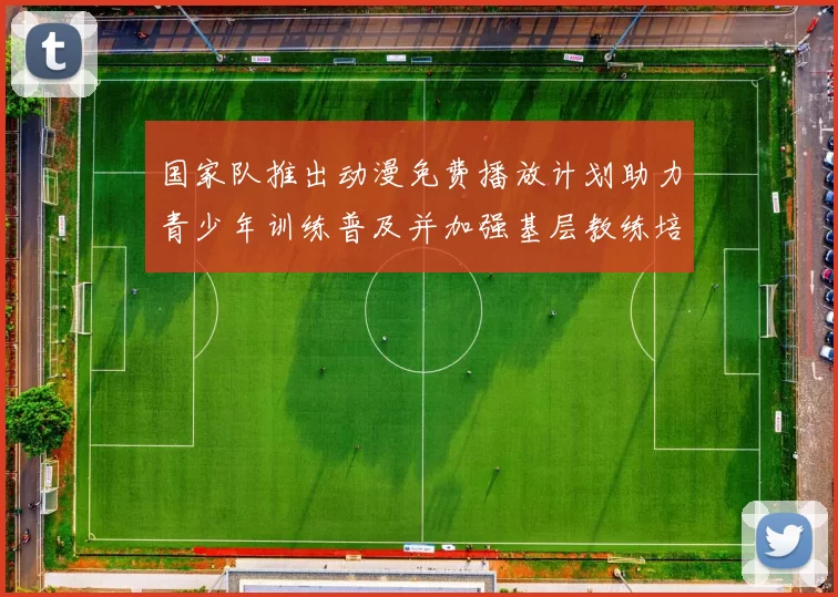 国家队推出动漫免费播放计划助力青少年训练普及并加强基层教练培养与支持