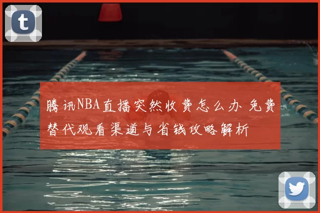 腾讯NBA直播突然收费怎么办 免费替代观看渠道与省钱攻略解析