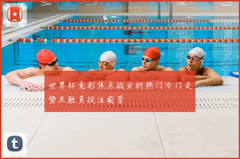世界杯竞彩焦点战分析热门冷门走势及胜负投注前景