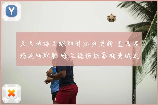 天天盈球足球即时比分更新 皇马客场逆转取胜 哈兰德伤缺影响曼城进攻效率