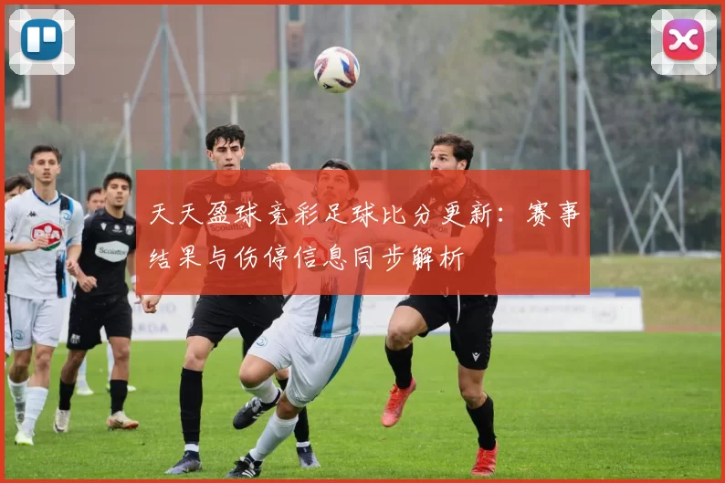 天天盈球竞彩足球比分更新：赛事结果与伤停信息同步解析
