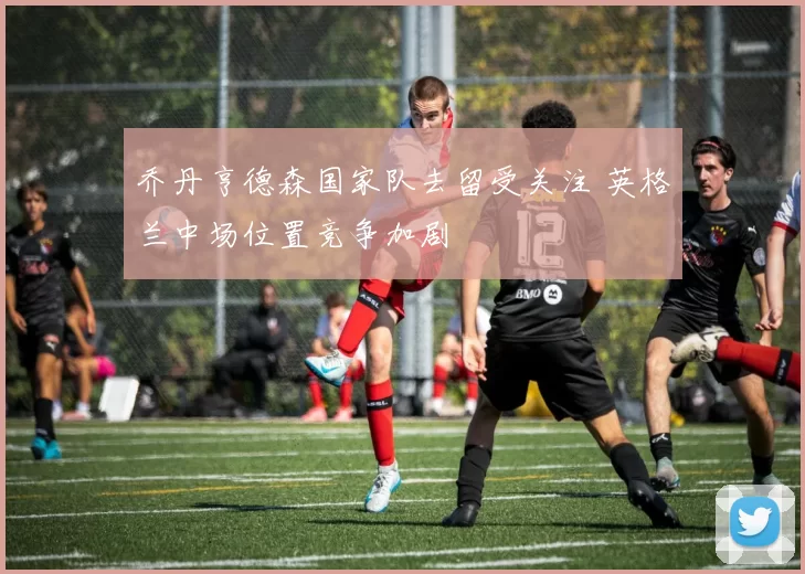 乔丹亨德森国家队去留受关注 英格兰中场位置竞争加剧