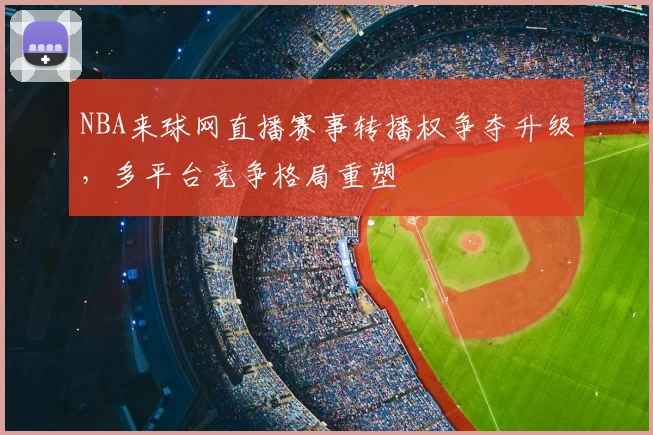 NBA来球网直播赛事转播权争夺升级，多平台竞争格局重塑