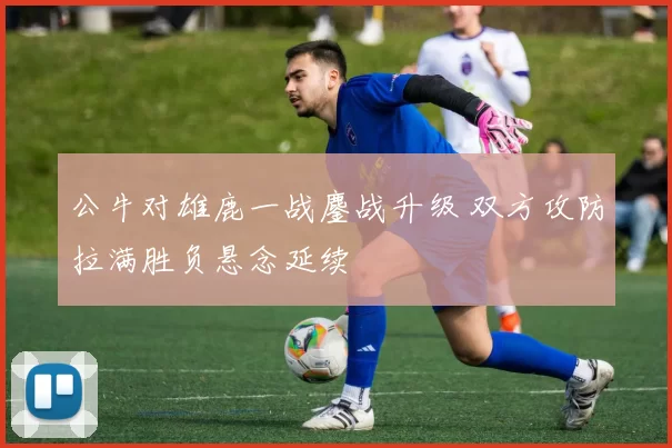 公牛对雄鹿一战鏖战升级 双方攻防拉满胜负悬念延续