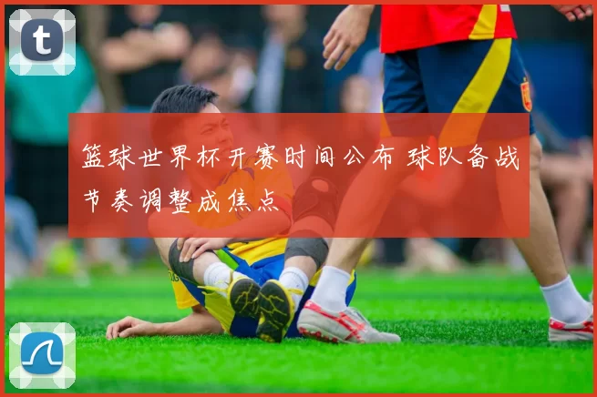 篮球世界杯开赛时间公布 球队备战节奏调整成焦点