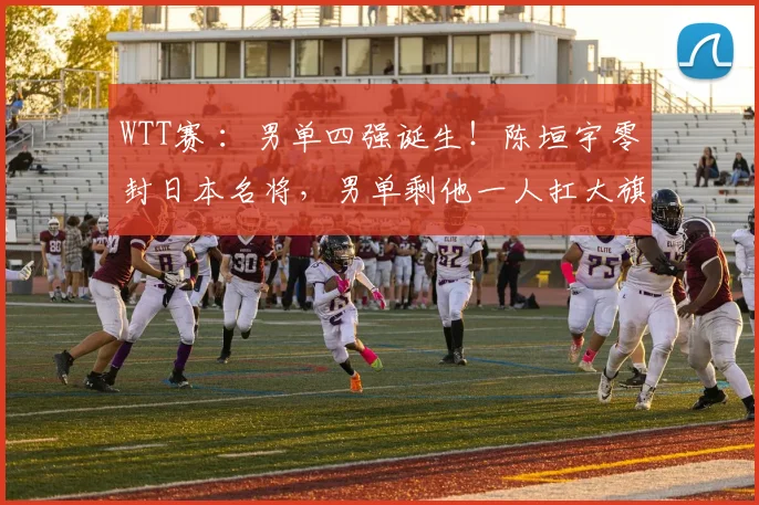 WTT赛 ：男单四强诞生！陈垣宇零封日本名将，男单剩他一人扛大旗