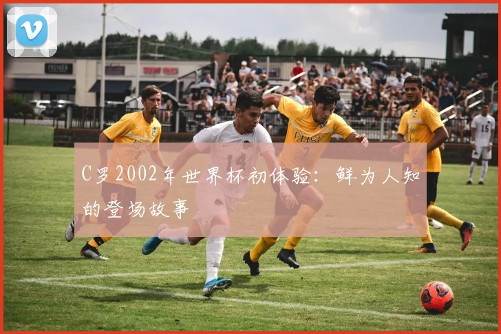 C罗2002年世界杯初体验：鲜为人知的登场故事