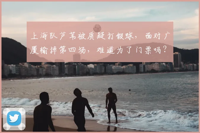 上海队芦苇被质疑打假球，面对广厦输掉第四场，难道为了门票吗？