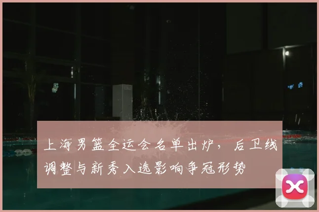 上海男篮全运会名单出炉，后卫线调整与新秀入选影响争冠形势
