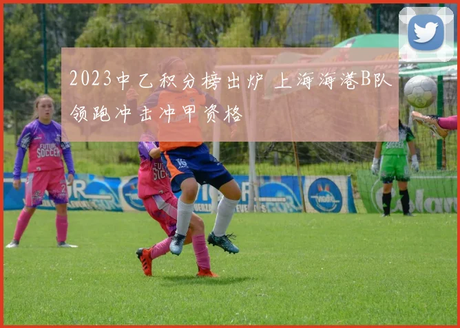 2023中乙积分榜出炉 上海海港B队领跑冲击冲甲资格